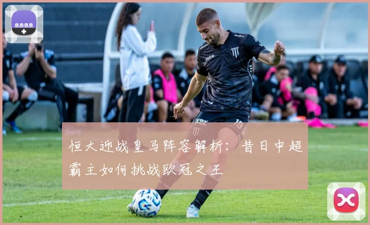 恒大迎战皇马阵容解析：昔日中超霸主如何挑战欧冠之王