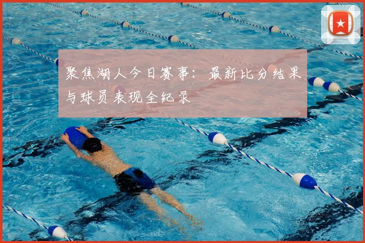 聚焦湖人今日赛事：最新比分结果与球员表现全纪录