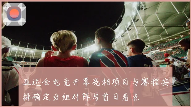 亚运会电竞开幕亮相项目与赛程安排确定分组对阵与首日看点