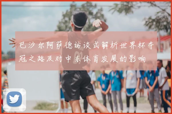 巴沙尔阿萨德访谈式解析世界杯夺冠之路及对中东体育发展的影响