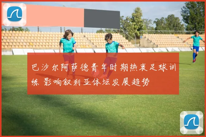 巴沙尔阿萨德青年时期热衷足球训练 影响叙利亚体坛发展趋势