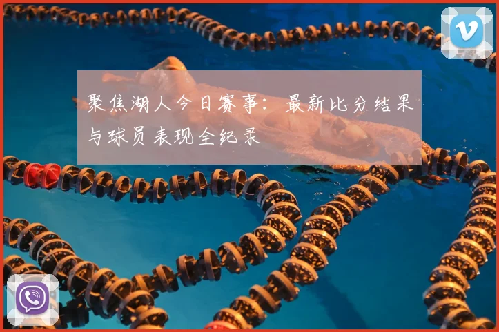 聚焦湖人今日赛事：最新比分结果与球员表现全纪录