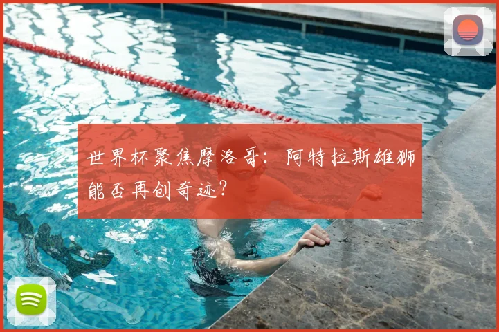 世界杯聚焦摩洛哥：阿特拉斯雄狮能否再创奇迹？