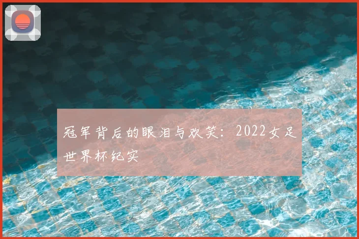 冠军背后的眼泪与欢笑：2022女足世界杯纪实