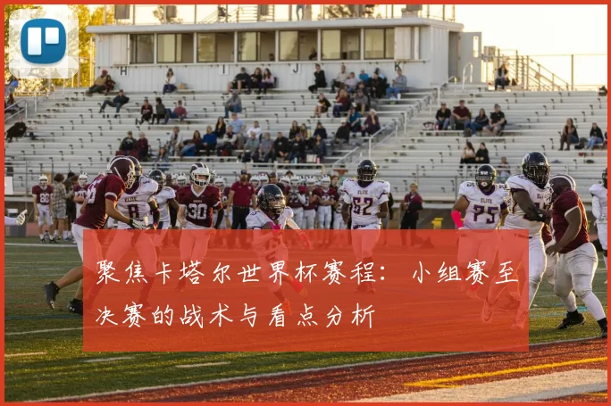聚焦卡塔尔世界杯赛程：小组赛至决赛的战术与看点分析