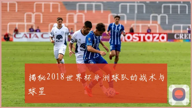 揭秘2018世界杯非洲球队的战术与球星