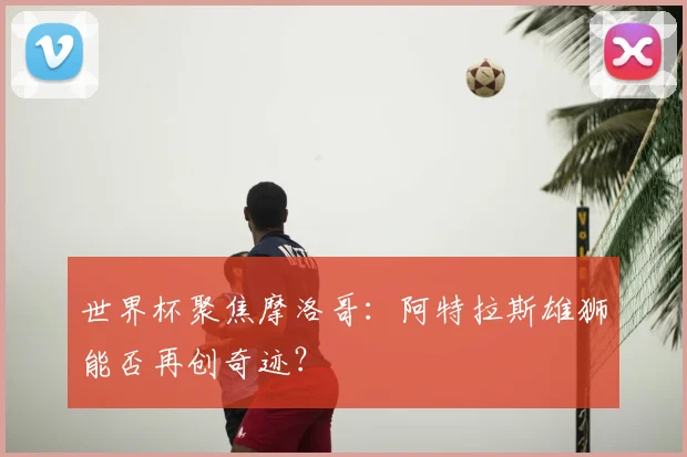 世界杯聚焦摩洛哥：阿特拉斯雄狮能否再创奇迹？