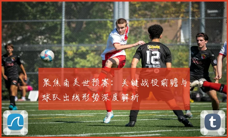 聚焦南美世预赛：关键战役前瞻与球队出线形势深度解析